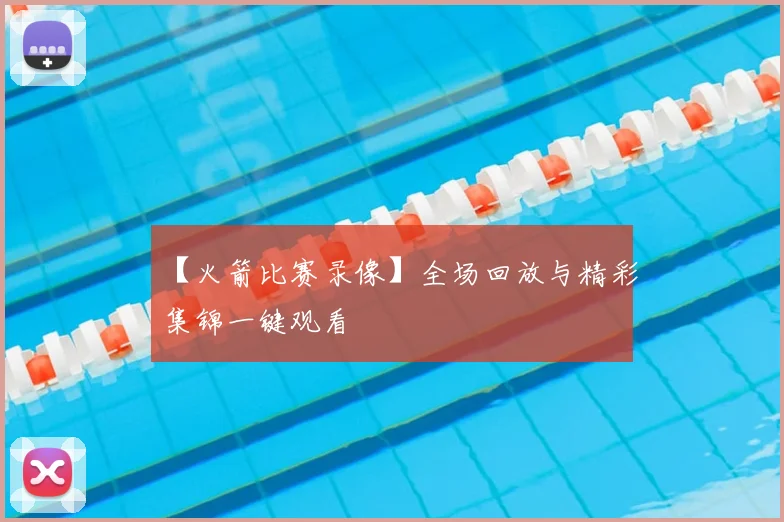 【火箭比赛录像】全场回放与精彩集锦一键观看