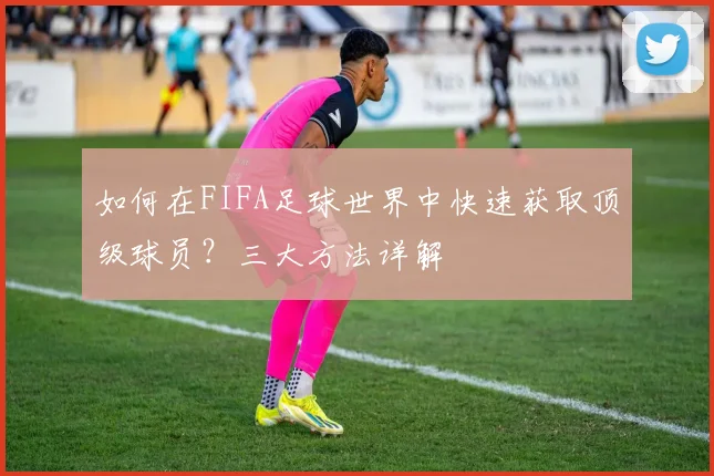 如何在FIFA足球世界中快速获取顶级球员？三大方法详解