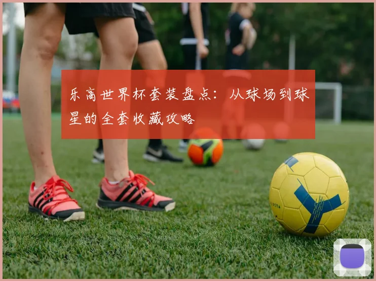 乐高世界杯套装盘点:从球场到球星的全套收藏攻略