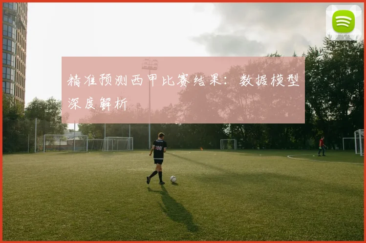 精准预测西甲比赛结果：数据模型深度解析