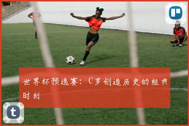 世界杯预选赛：C罗创造历史的经典时刻