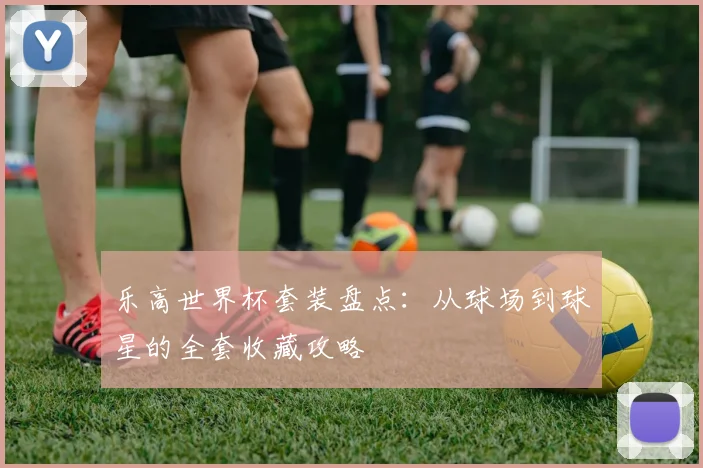 乐高世界杯套装盘点:从球场到球星的全套收藏攻略