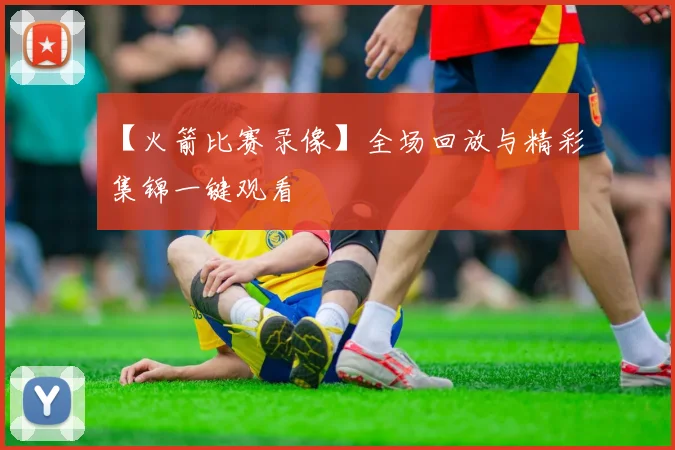 【火箭比赛录像】全场回放与精彩集锦一键观看