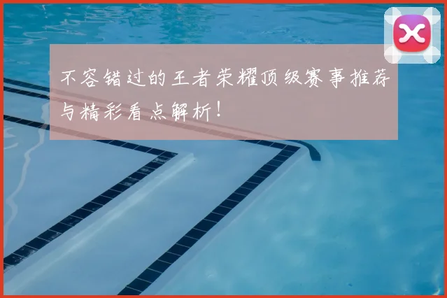 不容错过的王者荣耀顶级赛事推荐与精彩看点解析！